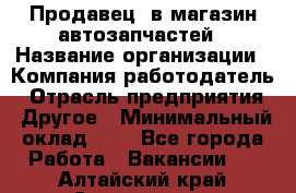 Продавец. в магазин автозапчастей › Название организации ­ Компания-работодатель › Отрасль предприятия ­ Другое › Минимальный оклад ­ 1 - Все города Работа » Вакансии   . Алтайский край,Славгород г.